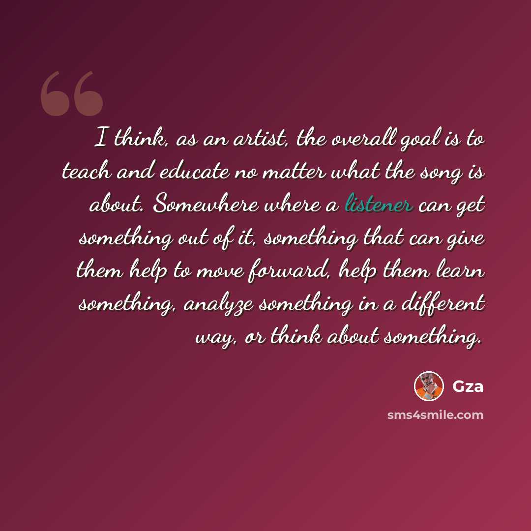 “I think, as an artist, the overall goal is to teach and educate no matter what the song is about. Somewhere where a listener can get something out of it, something that can give them help to move forward, help them learn something, analyze something in a different way, or think about something.” quote by Gza