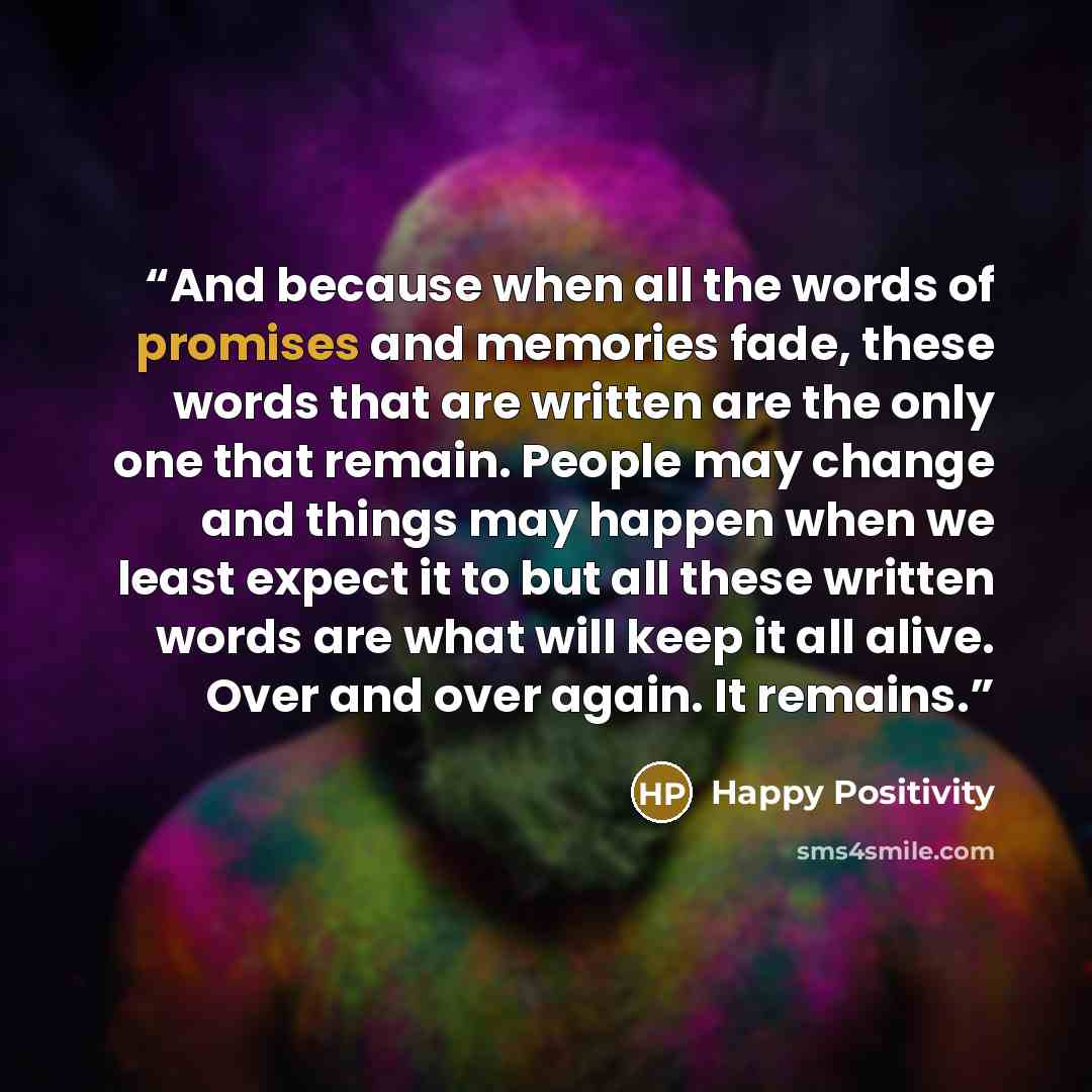 “And because when all the words of promises and memories fade, these words that are written are the only one that remain. People may change and things may happen when we least expect it to but all these written words are what will keep it all alive. Over and over again. It remains.” quote by Happy Positivity