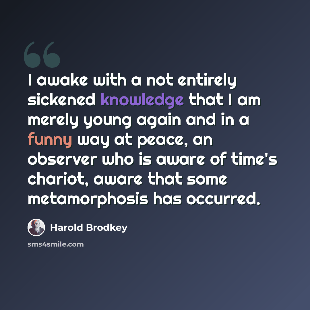 “I awake with a not entirely sickened knowledge that I am merely young again and in a funny way at peace, an observer who is aware of time's chariot, aware that some metamorphosis has occurred.” quote by Harold Brodkey