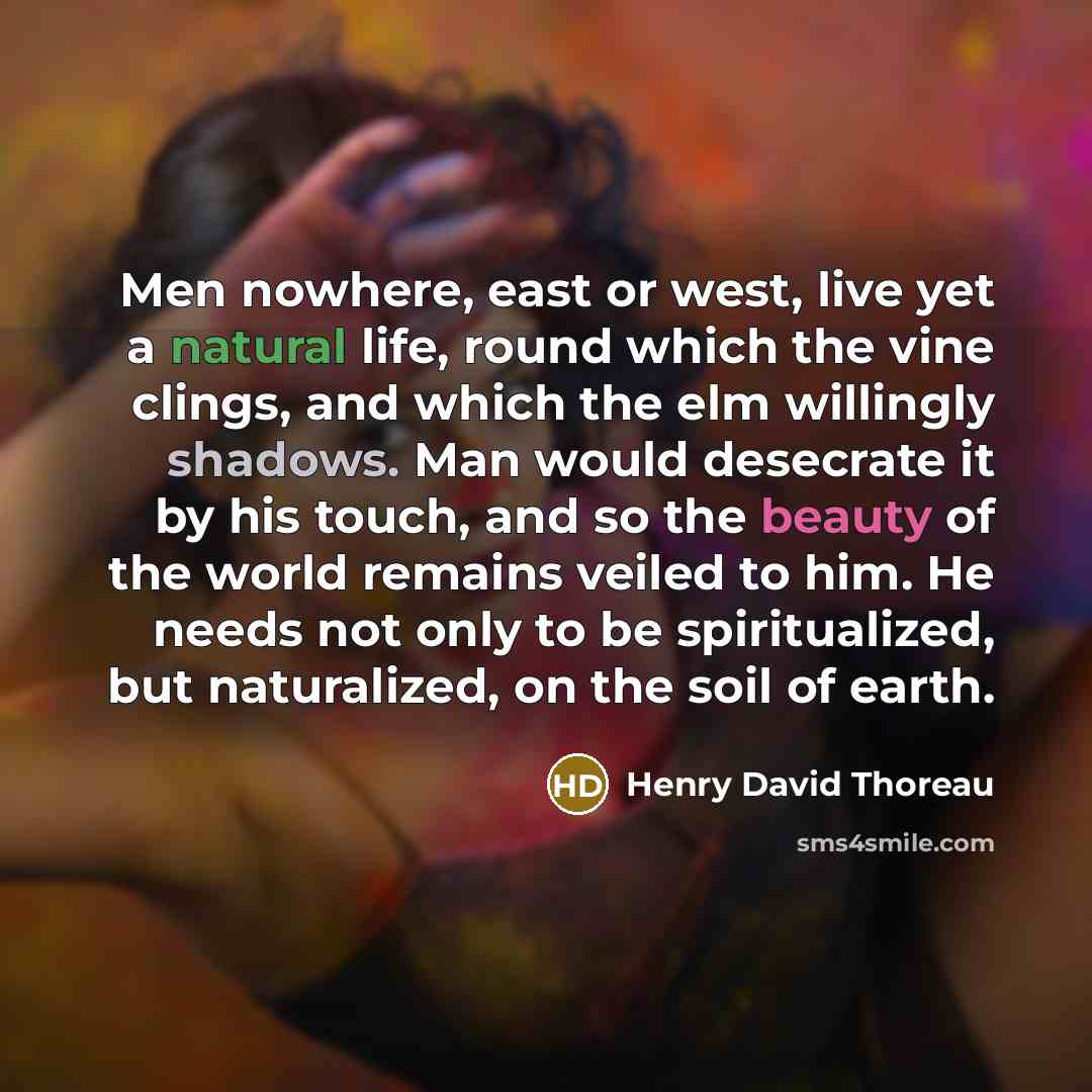 “Men nowhere, east or west, live yet a natural life, round which the vine clings, and which the elm willingly shadows. Man would desecrate it by his touch, and so the beauty of the world remains veiled to him. He needs not only to be spiritualized, but naturalized, on the soil of earth.” quote by Henry David Thoreau