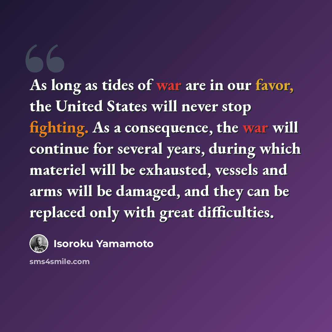 “As long as tides of war are in our favor, the United States will never stop fighting. As a consequence, the war will continue for several years, during which materiel will be exhausted, vessels and arms will be damaged, and they can be replaced only with great difficulties.” quote by Isoroku Yamamoto
