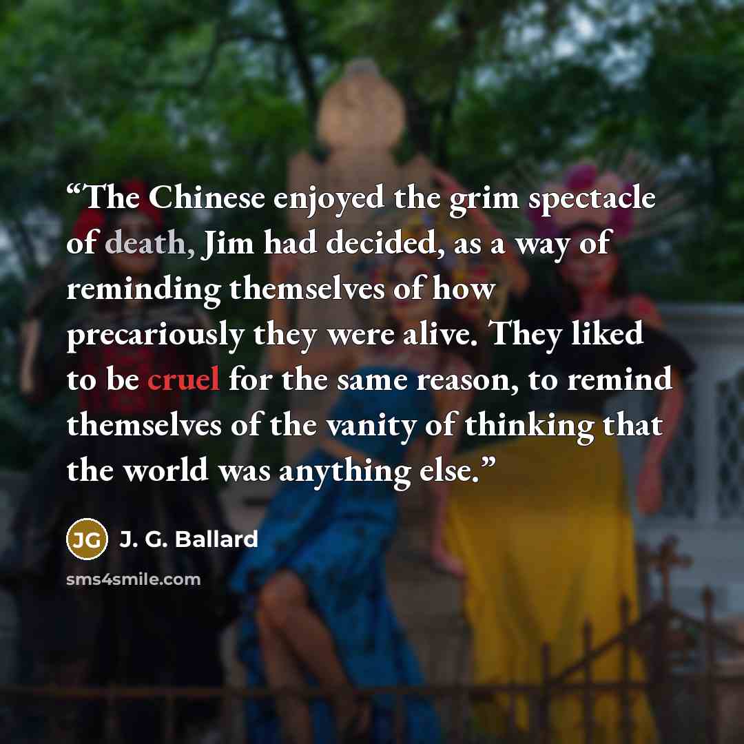 “The Chinese enjoyed the grim spectacle of death, Jim had decided, as a way of reminding themselves of how precariously they were alive. They liked to be cruel for the same reason, to remind themselves of the vanity of thinking that the world was anything else.” quote by J. G. Ballard