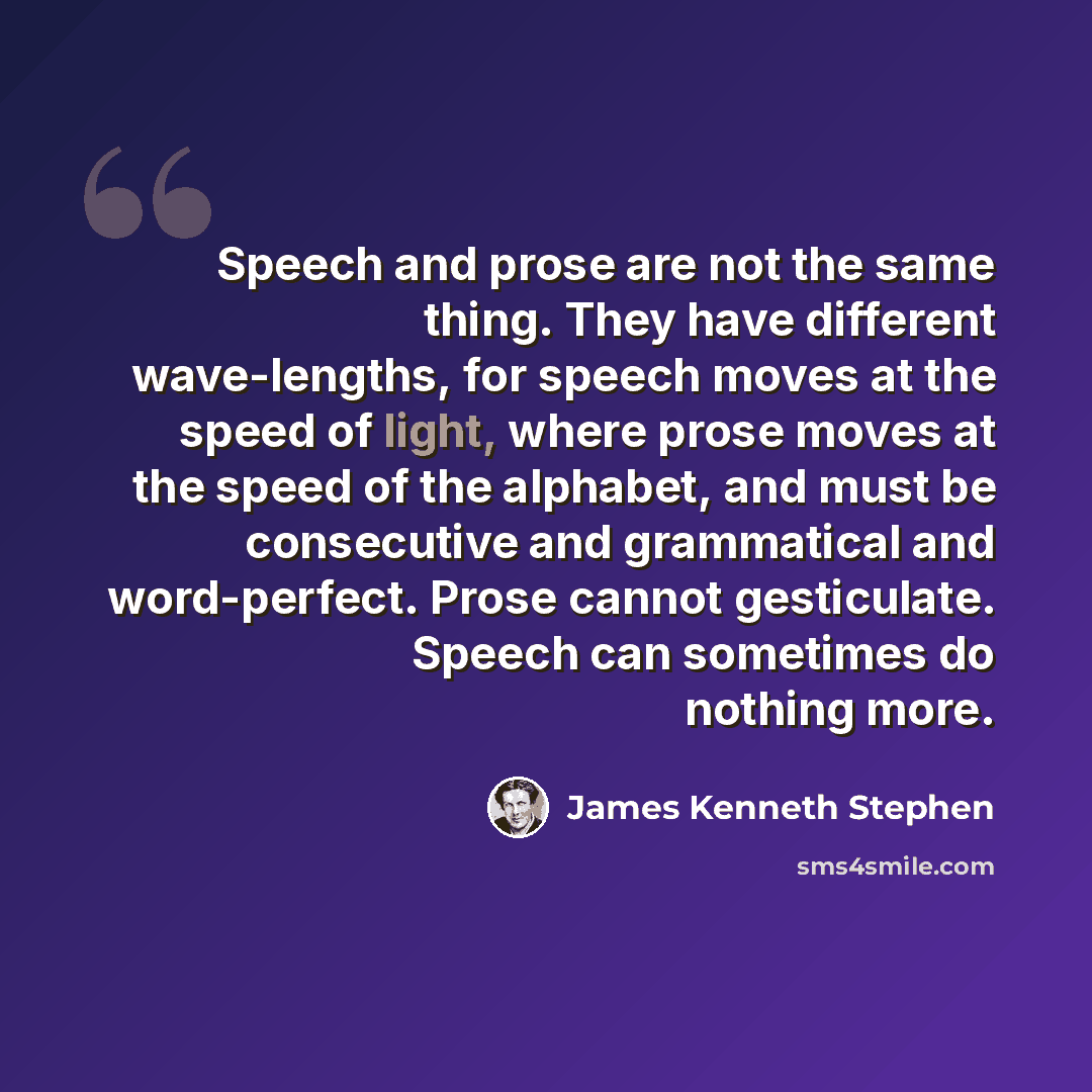 “Speech and prose are not the same thing. They have different wave-lengths, for speech moves at the speed of light, where prose moves at the speed of the alphabet, and must be consecutive and grammatical and word-perfect. Prose cannot gesticulate. Speech can sometimes do nothing more.” quote by James Kenneth Stephen