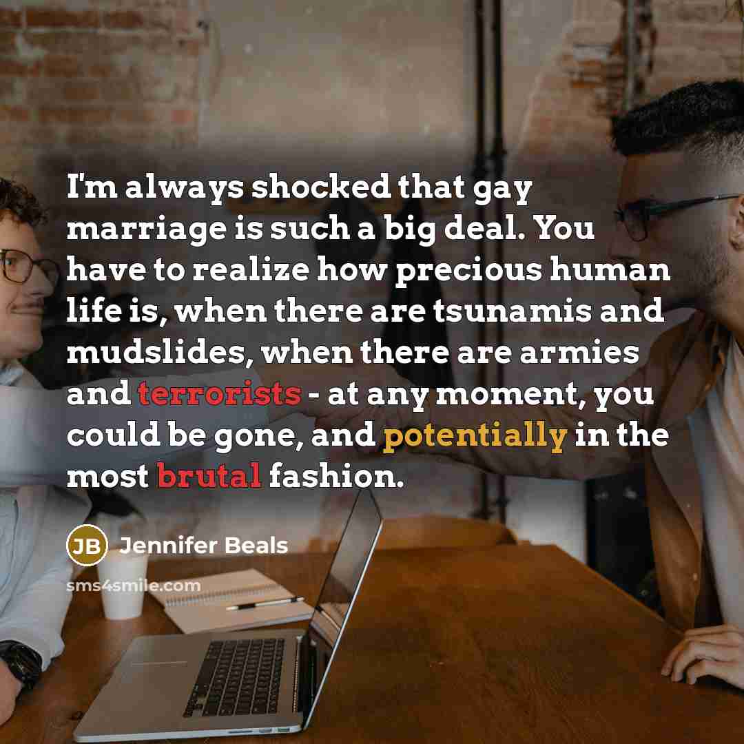 “I'm always shocked that gay marriage is such a big deal. You have to realize how precious human life is, when there are tsunamis and mudslides, when there are armies and terrorists - at any moment, you could be gone, and potentially in the most brutal fashion.” quote by Jennifer Beals