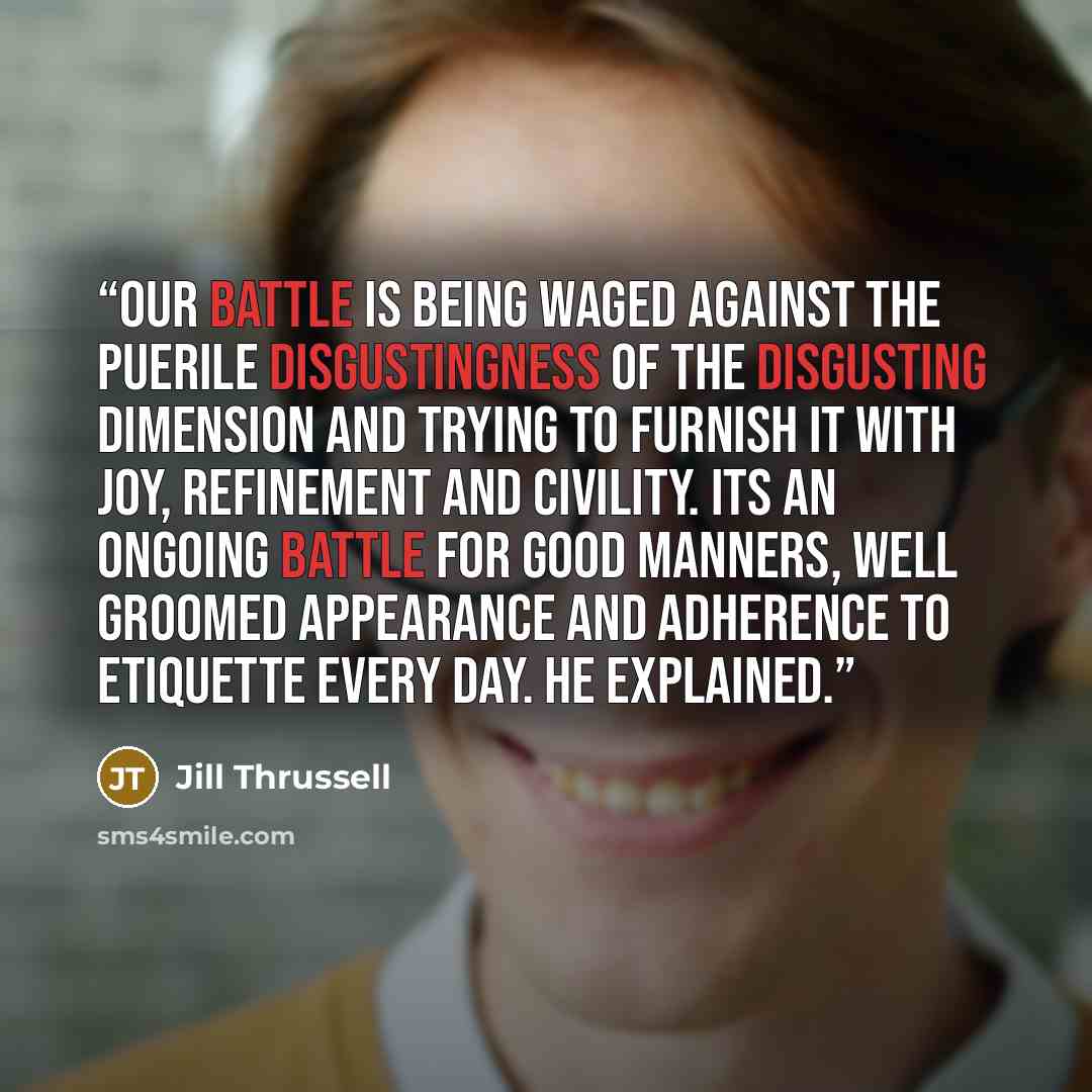 “Our battle is being waged against the puerile disgustingness of the Disgusting Dimension and trying to furnish it with joy, refinement and civility. Its an ongoing battle for good manners, well groomed appearance and adherence to etiquette every day. He explained.” quote by Jill Thrussell