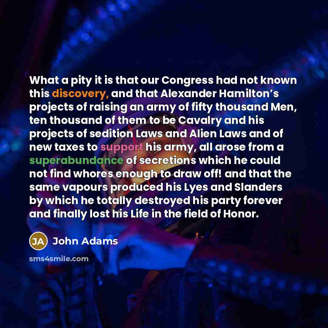 “What a pity it is that our Congress had not known this discovery, and that Alexander Hamilton’s projects of raising an army of fifty thousand Men, ten thousand of them to be Cavalry and his projects of sedition Laws and Alien Laws and of new taxes to support his army, all arose from a…” quote by John Adams