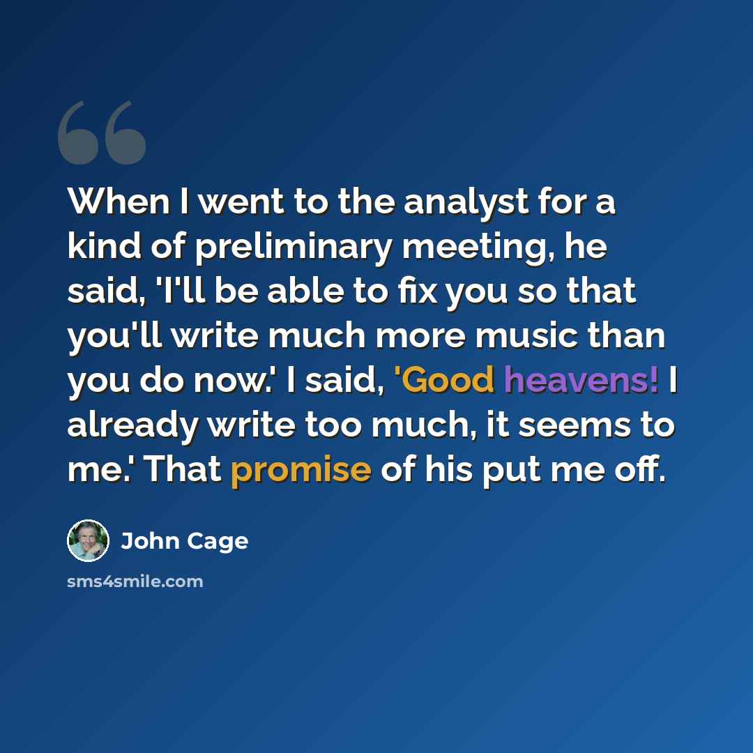 “When I went to the analyst for a kind of preliminary meeting, he said, 'I'll be able to fix you so that you'll write much more music than you do now.' I said, 'Good heavens! I already write too much, it seems to me.' That promise of his put me off.” quote by John Cage