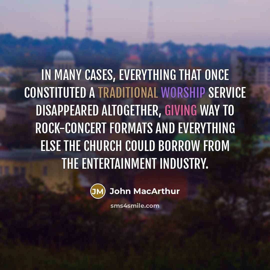 “In many cases, everything that once constituted a traditional worship service disappeared altogether, giving way to rock-concert formats and everything else the church could borrow from the entertainment industry.” quote by John MacArthur
