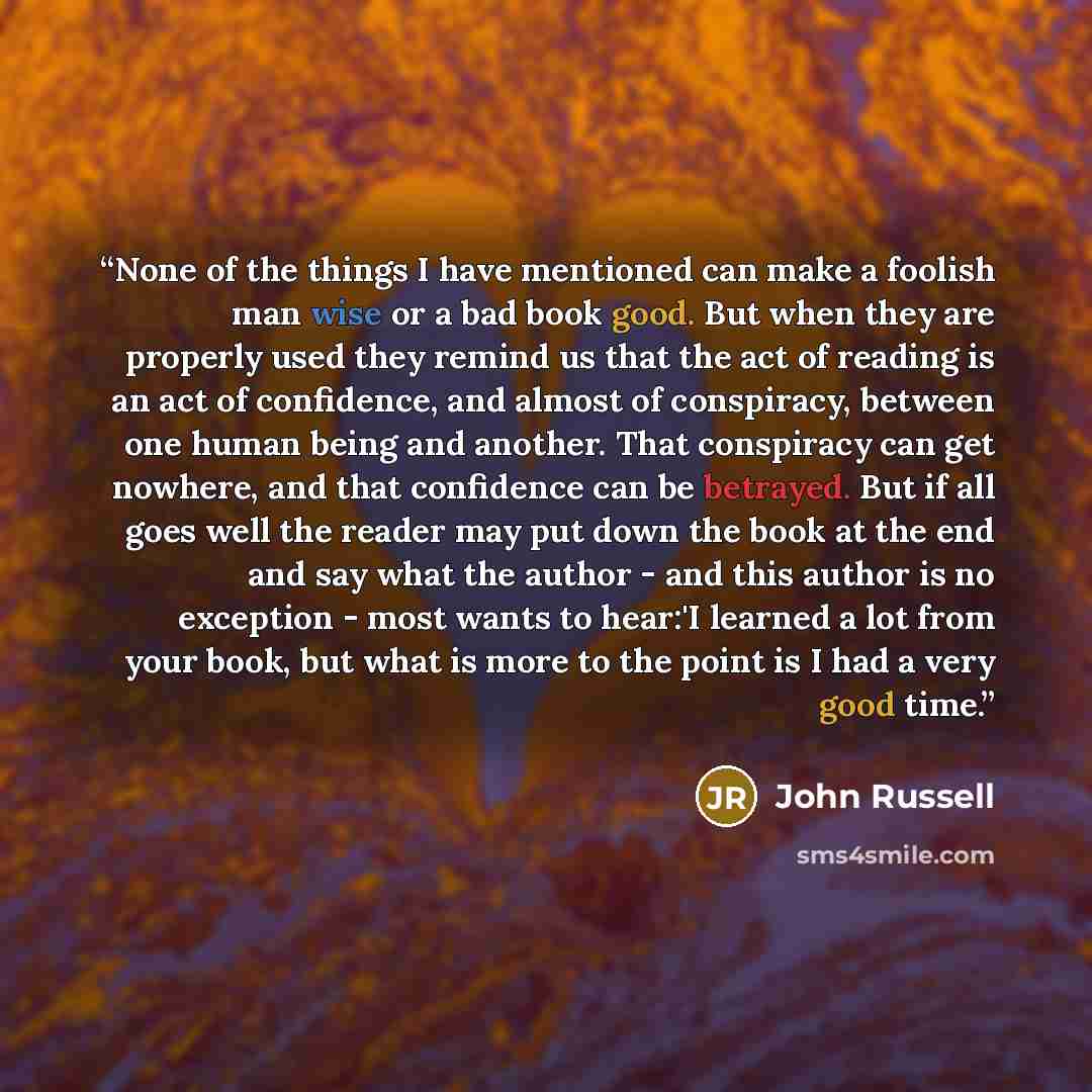 “None of the things I have mentioned can make a foolish man wise or a bad book good. But when they are properly used they remind us that the act of reading is an act of confidence, and almost of conspiracy, between one human being and another. That conspiracy can get nowhere, and that confidence…” quote by John Russell