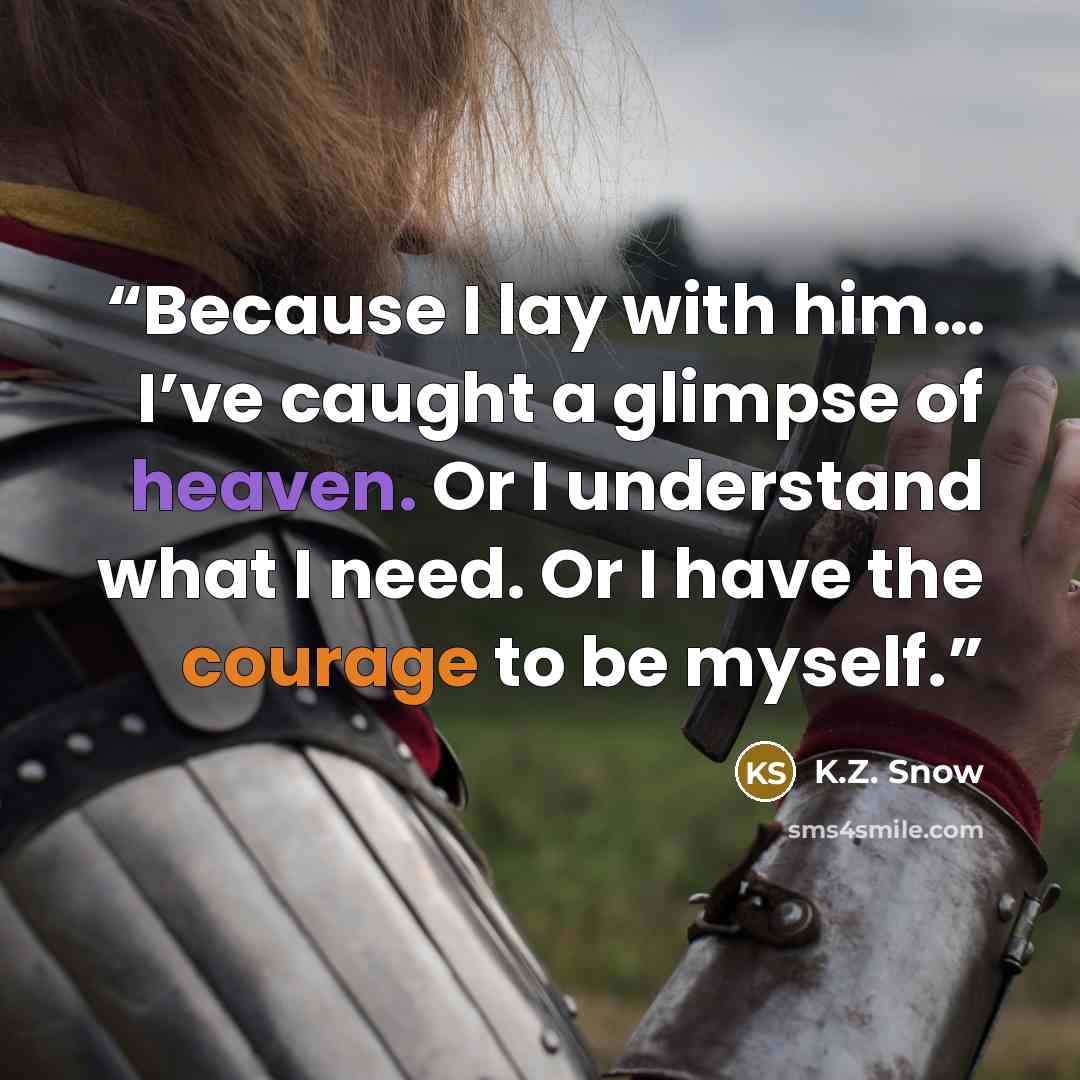 “Because I lay with him… I’ve caught a glimpse of heaven. Or I understand what I need. Or I have the courage to be myself.” quote by K.Z. Snow