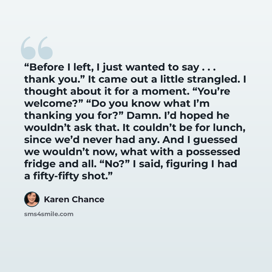 “Before I left, I just wanted to say . . . thank you.” It came out a little strangled. I thought about it for a moment. “You’re welcome?” “Do you know what I’m thanking you for?” Damn. I’d hoped he wouldn’t ask that. It couldn’t be for lunch, since we’d never had any. And I guessed we wouldn’t now…” quote by Karen Chance