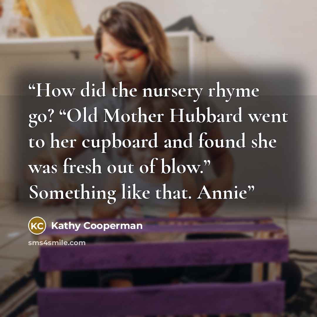“How did the nursery rhyme go? “Old Mother Hubbard went to her cupboard and found she was fresh out of blow.” Something like that. Annie” quote by Kathy Cooperman