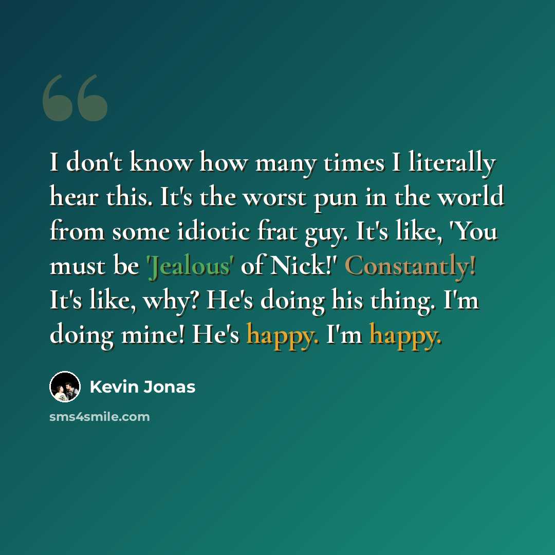 “I don't know how many times I literally hear this. It's the worst pun in the world from some idiotic frat guy. It's like, 'You must be 'Jealous' of Nick!' Constantly! It's like, why? He's doing his thing. I'm doing mine! He's happy. I'm happy.” quote by Kevin Jonas