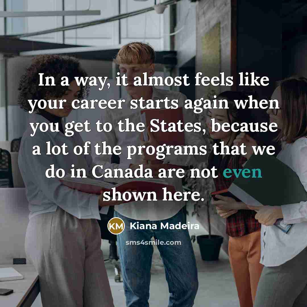“In a way, it almost feels like your career starts again when you get to the States, because a lot of the programs that we do in Canada are not even shown here.” quote by Kiana Madeira