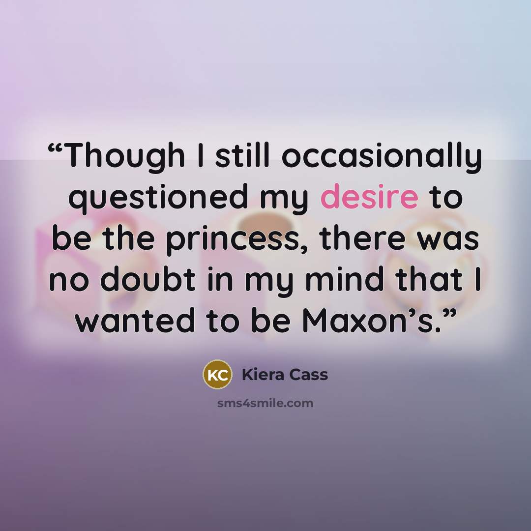 “Though I still occasionally questioned my desire to be the princess, there was no doubt in my mind that I wanted to be Maxon’s.” quote by Kiera Cass