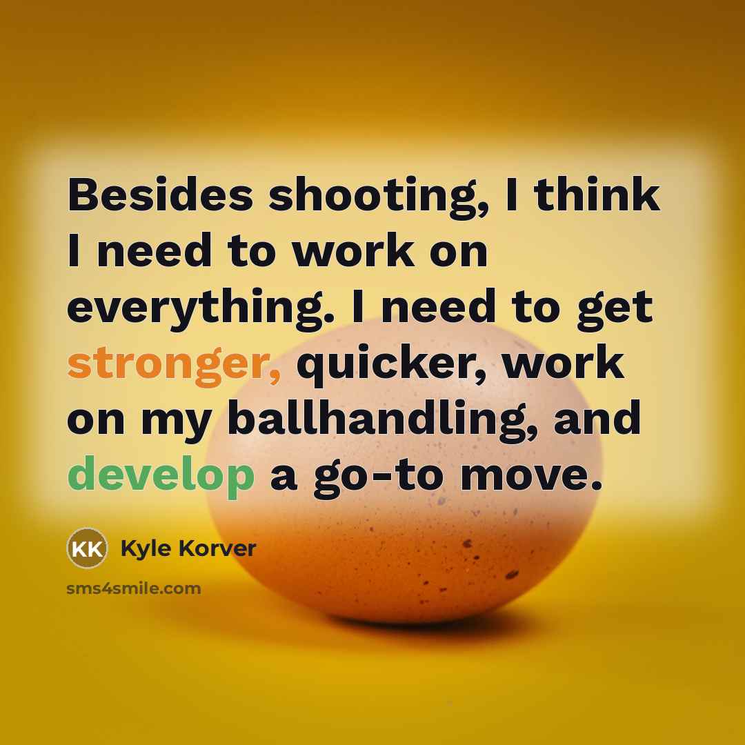 “Besides shooting, I think I need to work on everything. I need to get stronger, quicker, work on my ballhandling, and develop a go-to move.” quote by Kyle Korver