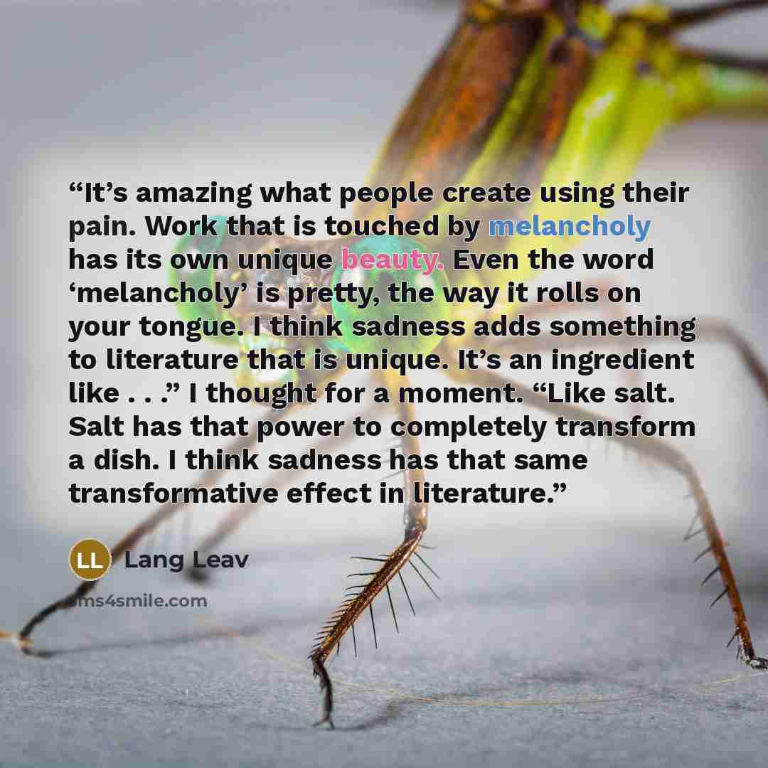 “It’s amazing what people create using their pain. Work that is touched by melancholy has its own unique beauty. Even the word ‘melancholy’ is pretty, the way it rolls on your tongue. I think sadness adds something to literature that is unique. It’s an ingredient like . . .” I thought for a moment…” quote by Lang Leav