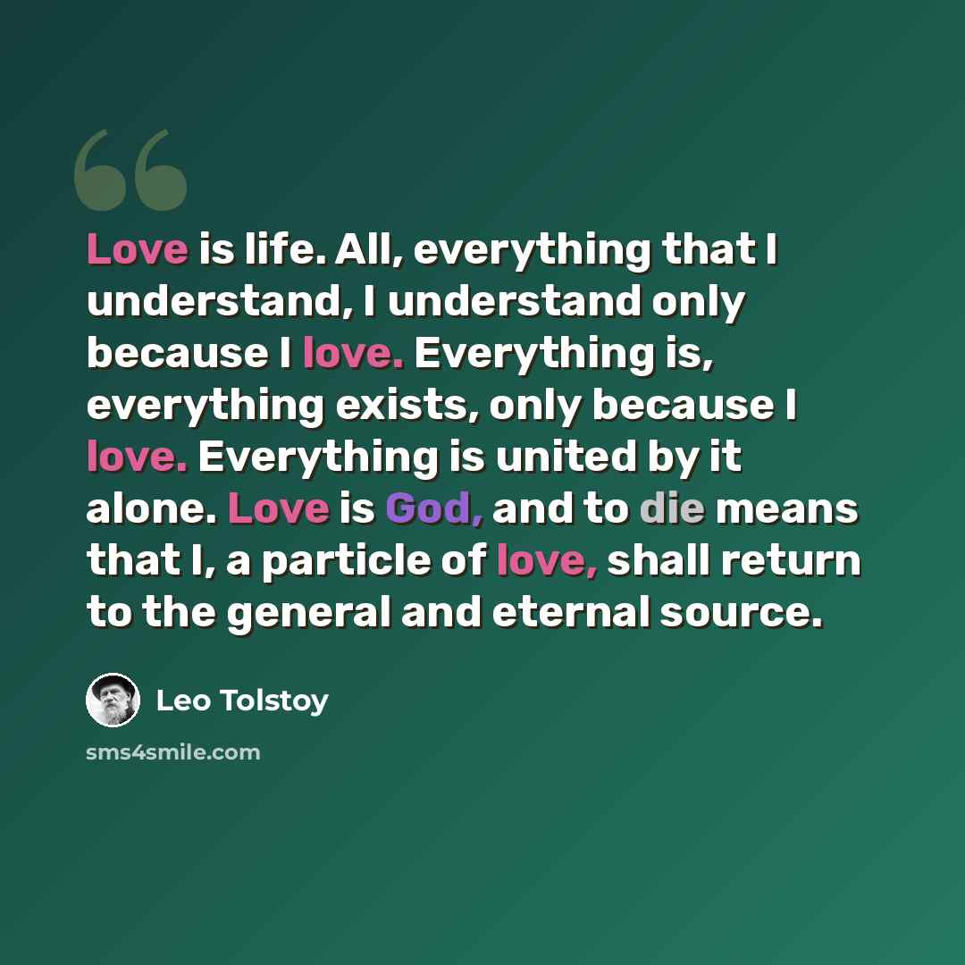 “Love is life. All, everything that I understand, I understand only because I love. Everything is, everything exists, only because I love. Everything is united by it alone. Love is God, and to die means that I, a particle of love, shall return to the general and eternal source.” quote by Leo Tolstoy
