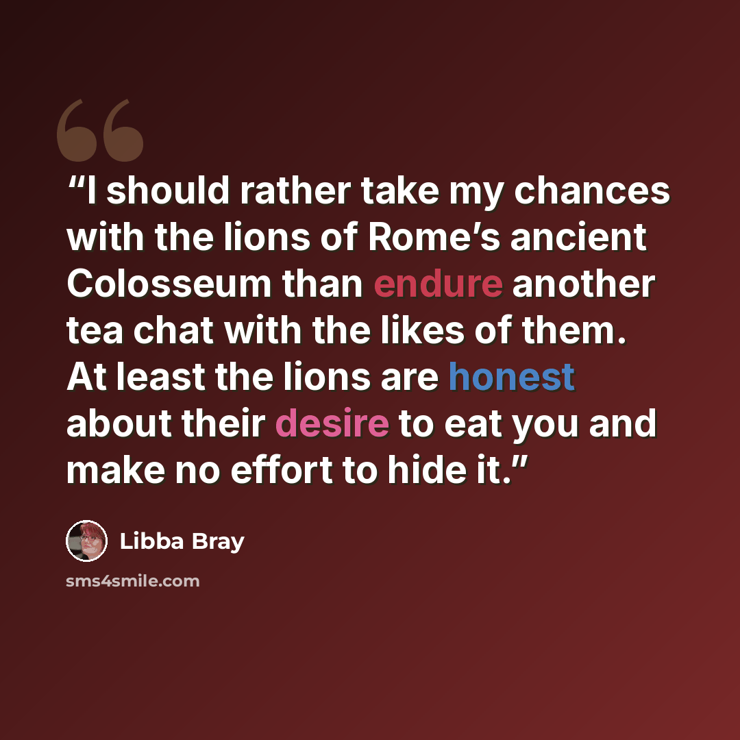 “I should rather take my chances with the lions of Rome’s ancient Colosseum than endure another tea chat with the likes of them. At least the lions are honest about their desire to eat you and make no effort to hide it.” quote by Libba Bray