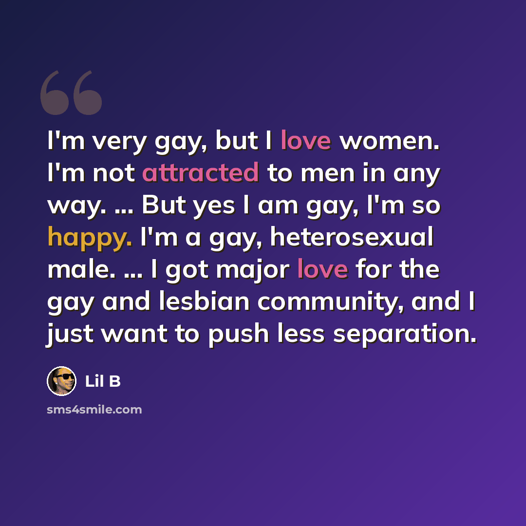 “I'm very gay, but I love women. I'm not attracted to men in any way. ... But yes I am gay, I'm so happy. I'm a gay, heterosexual male. ... I got major love for the gay and lesbian community, and I just want to push less separation.” quote by Lil B