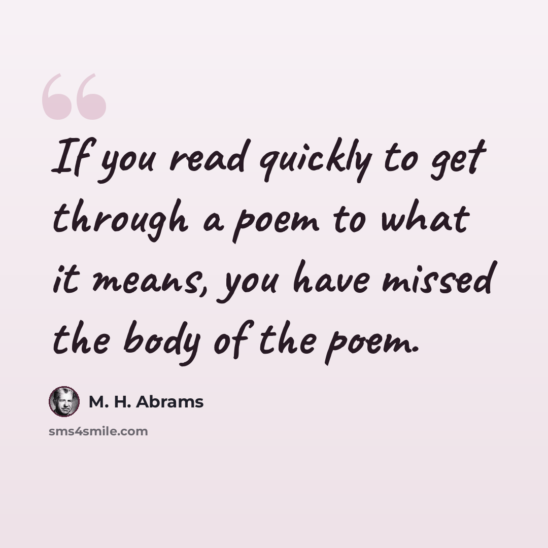 “If you read quickly to get through a poem to what it means, you have missed the body of the poem.” quote by M. H. Abrams
