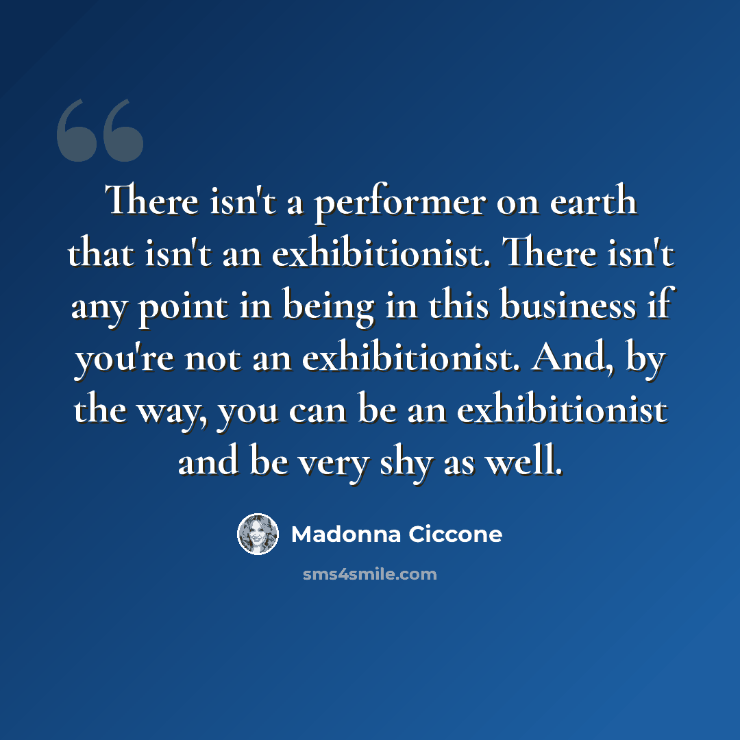 “There isn't a performer on earth that isn't an exhibitionist. There isn't any point in being in this business if you're not an exhibitionist. And, by the way, you can be an exhibitionist and be very shy as well.” quote by Madonna Ciccone