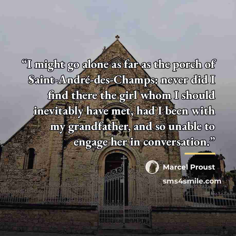 “I might go alone as far as the porch of Saint-André-des-Champs: never did I find there the girl whom I should inevitably have met, had I been with my grandfather, and so unable to engage her in conversation.” quote by Marcel Proust
