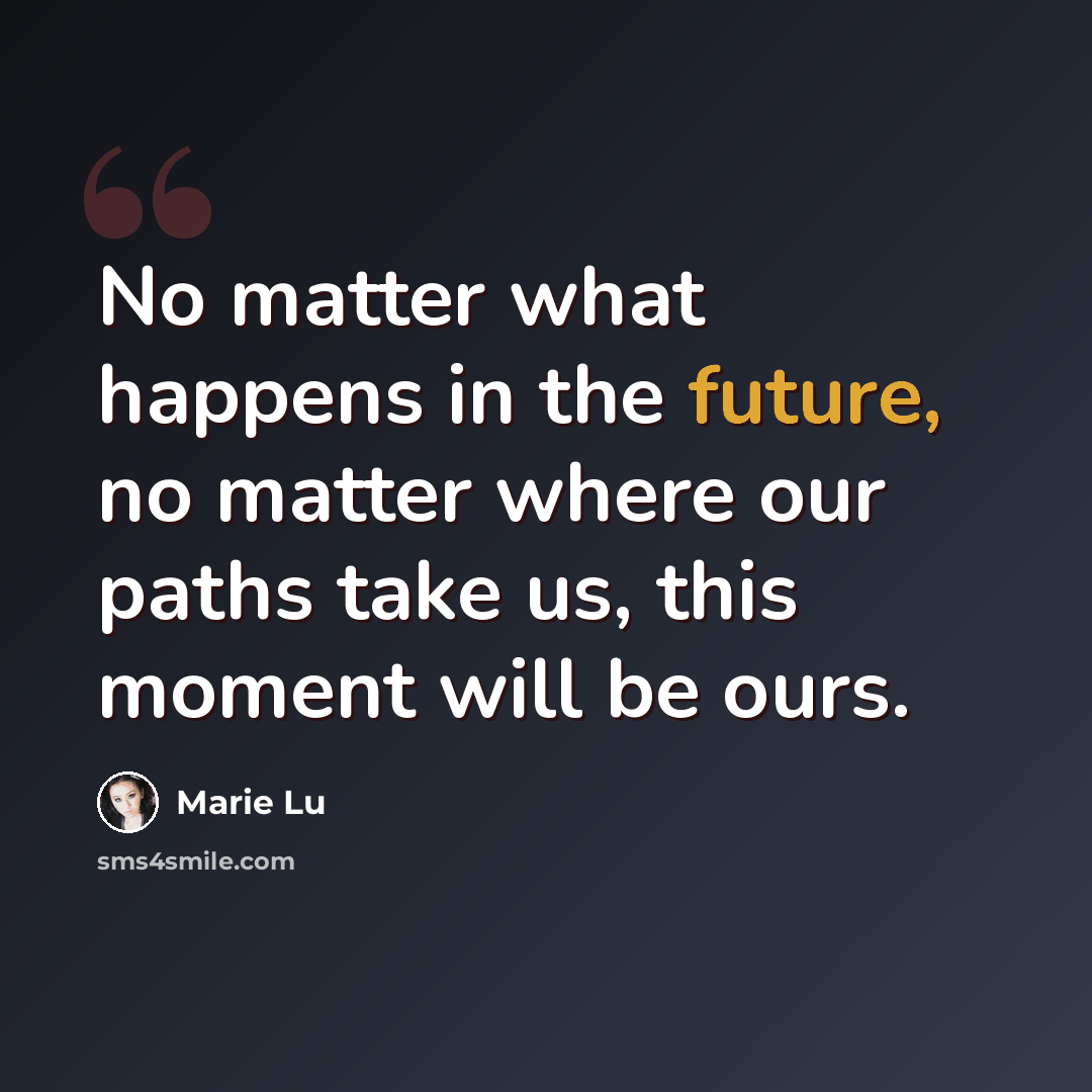 “No matter what happens in the future, no matter where our paths take us, this moment will be ours.” quote by Marie Lu