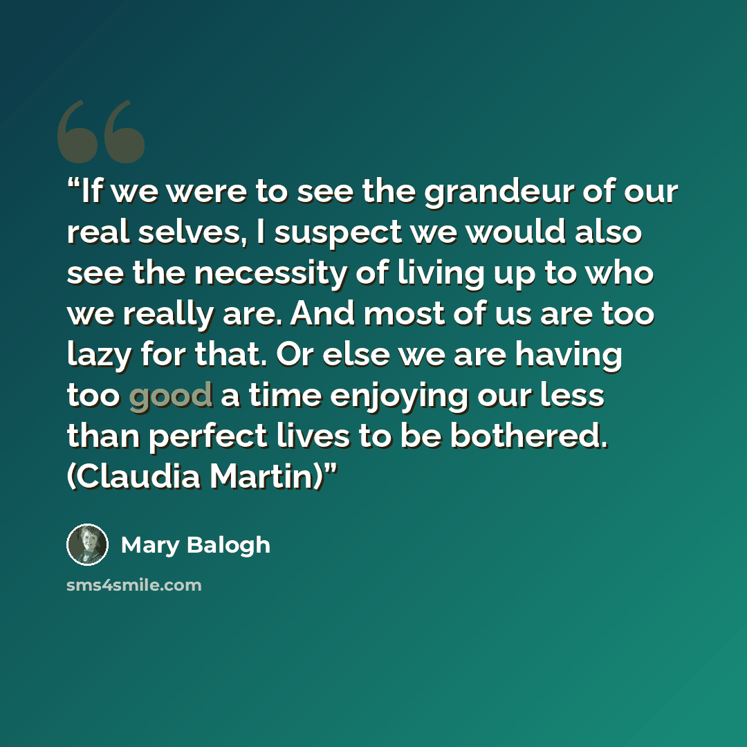 “If we were to see the grandeur of our real selves, I suspect we would also see the necessity of living up to who we really are. And most of us are too lazy for that. Or else we are having too good a time enjoying our less than perfect lives to be bothered. (Claudia Martin)” quote by Mary Balogh