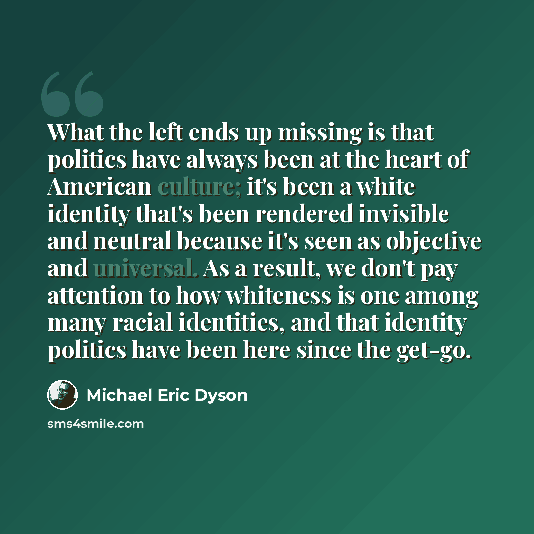 “What the left ends up missing is that politics have always been at the heart of American culture; it's been a white identity that's been rendered invisible and neutral because it's seen as objective and universal. As a result, we don't pay attention to how whiteness is one among many racial…” quote by Michael Eric Dyson