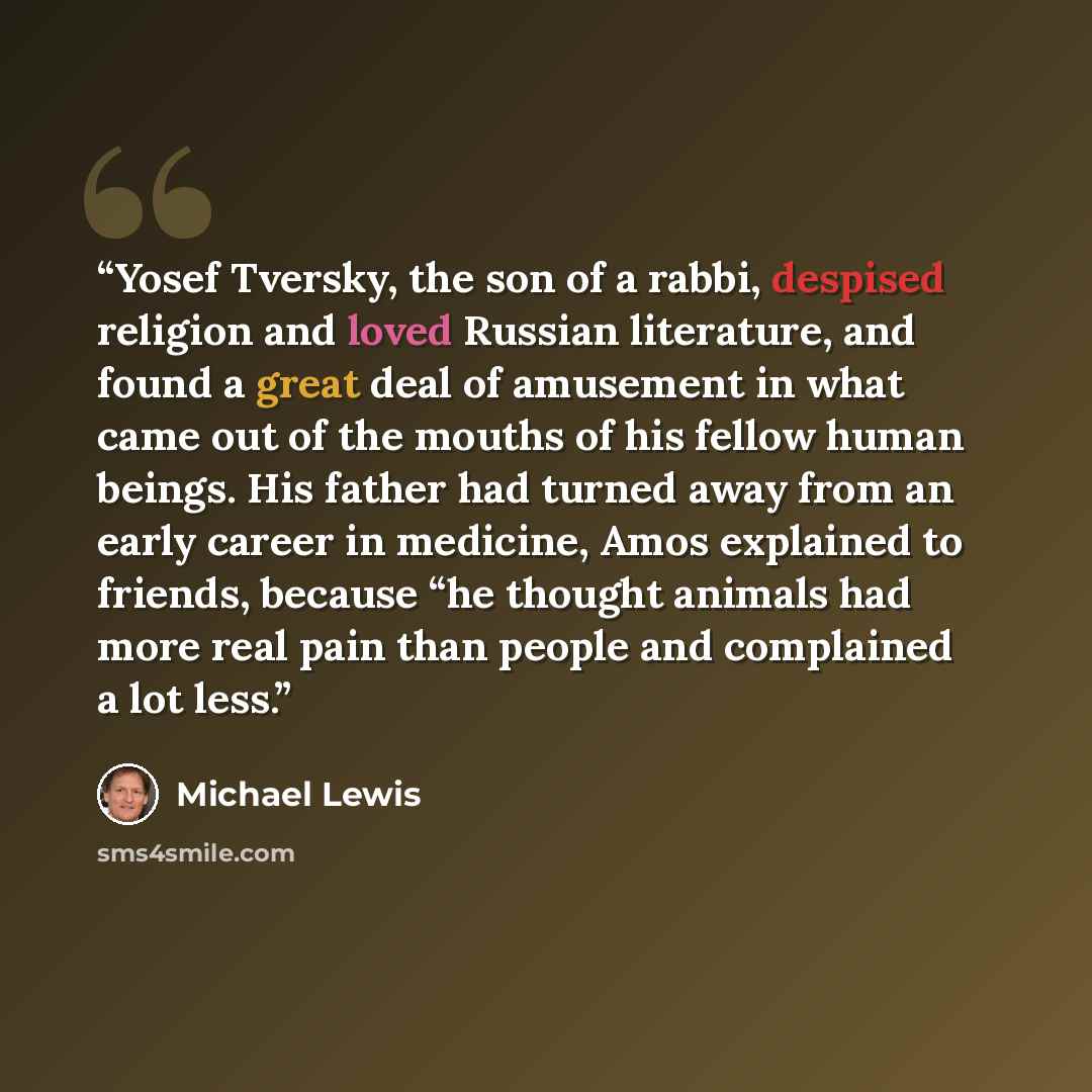 “Yosef Tversky, the son of a rabbi, despised religion and loved Russian literature, and found a great deal of amusement in what came out of the mouths of his fellow human beings. His father had turned away from an early career in medicine, Amos explained to friends, because “he thought animals had…” quote by Michael Lewis