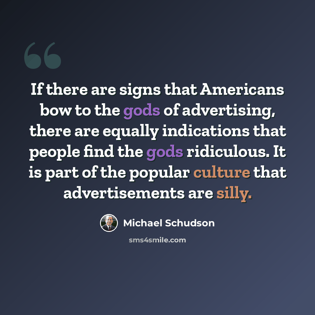 “If there are signs that Americans bow to the gods of advertising, there are equally indications that people find the gods ridiculous. It is part of the popular culture that advertisements are silly.” quote by Michael Schudson