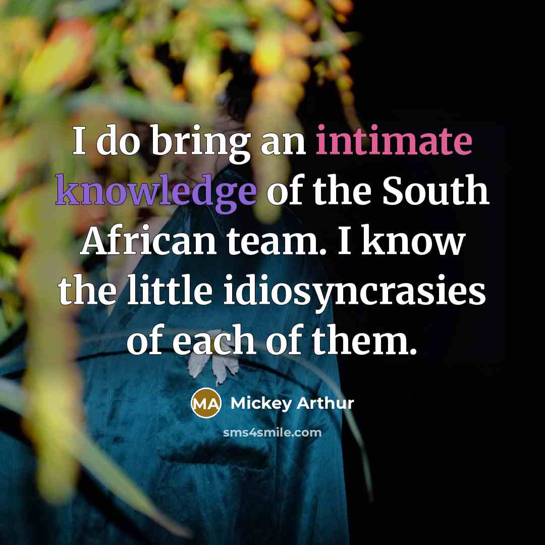 “I do bring an intimate knowledge of the South African team. I know the little idiosyncrasies of each of them.” quote by Mickey Arthur