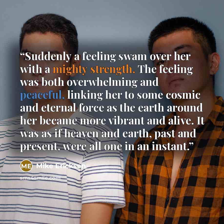 “Suddenly a feeling swam over her with a mighty strength. The feeling was both overwhelming and peaceful, linking her to some cosmic and eternal force as the earth around her became more vibrant and alive. It was as if heaven and earth, past and present, were all one in an instant.” quote by Mike Ericksen