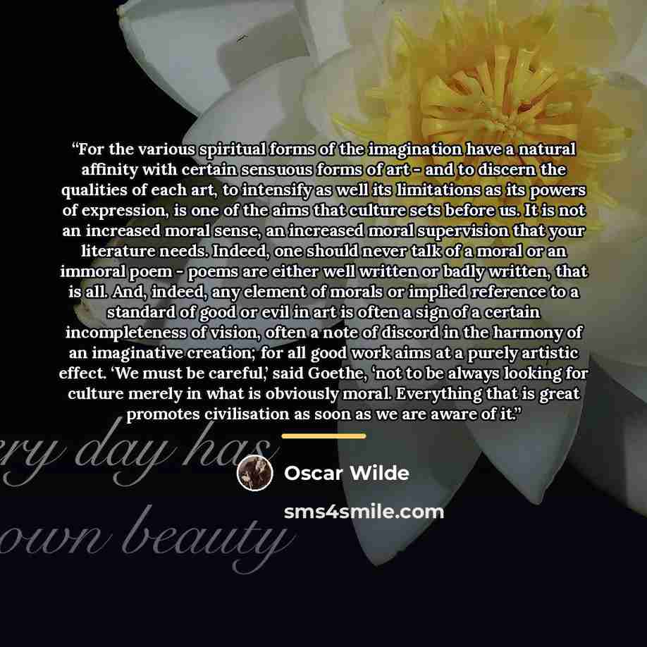 “For the various spiritual forms of the imagination have a natural affinity with certain sensuous forms of art - and to discern the qualities of each art, to intensify as well its limitations as its powers of expression, is one of the aims that culture sets before us. It is not an increased moral…” quote by Oscar Wilde