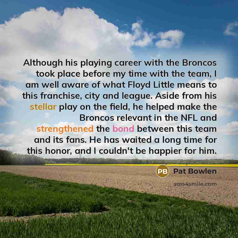 “Although his playing career with the Broncos took place before my time with the team, I am well aware of what Floyd Little means to this franchise, city and league. Aside from his stellar play on the field, he helped make the Broncos relevant in the NFL and strengthened the bond between this team…” quote by Pat Bowlen