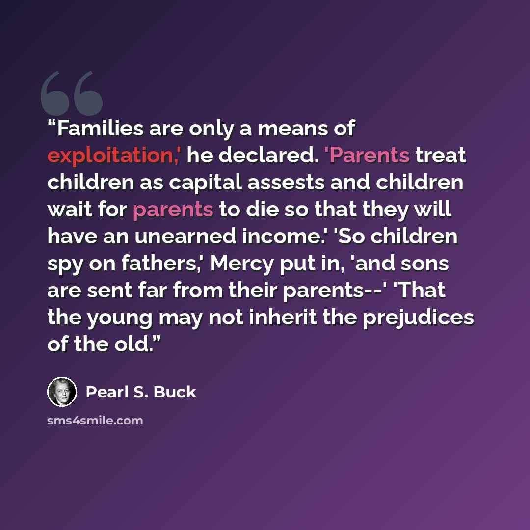 “Families are only a means of exploitation,' he declared. 'Parents treat children as capital assests and children wait for parents to die so that they will have an unearned income.' 'So children spy on fathers,' Mercy put in, 'and sons are sent far from their parents--' 'That the young may not…” quote by Pearl S. Buck