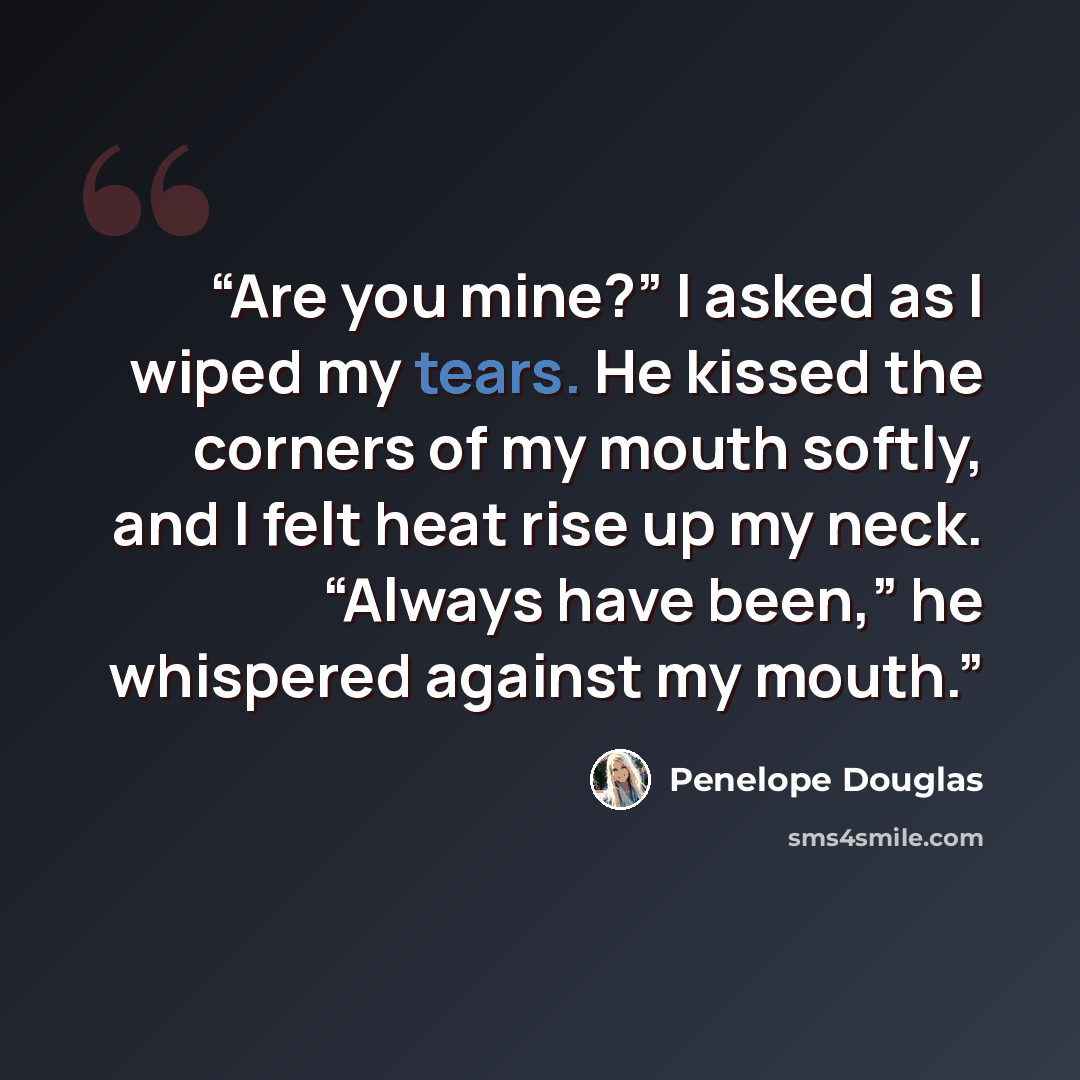 “Are you mine?” I asked as I wiped my tears. He kissed the corners of my mouth softly, and I felt heat rise up my neck. “Always have been,” he whispered against my mouth.” quote by Penelope Douglas