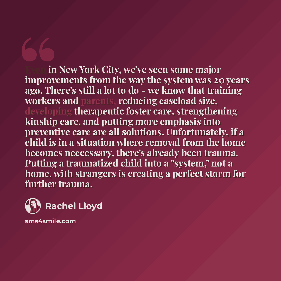 “Even in New York City, we've seen some major improvements from the way the system was 20 years ago. There's still a lot to do - we know that training workers and parents, reducing caseload size, developing therapeutic foster care, strengthening kinship care, and putting more emphasis into…” quote by Rachel Lloyd