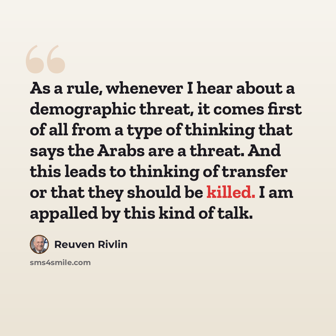 “As a rule, whenever I hear about a demographic threat, it comes first of all from a type of thinking that says the Arabs are a threat. And this leads to thinking of transfer or that they should be killed. I am appalled by this kind of talk.” quote by Reuven Rivlin