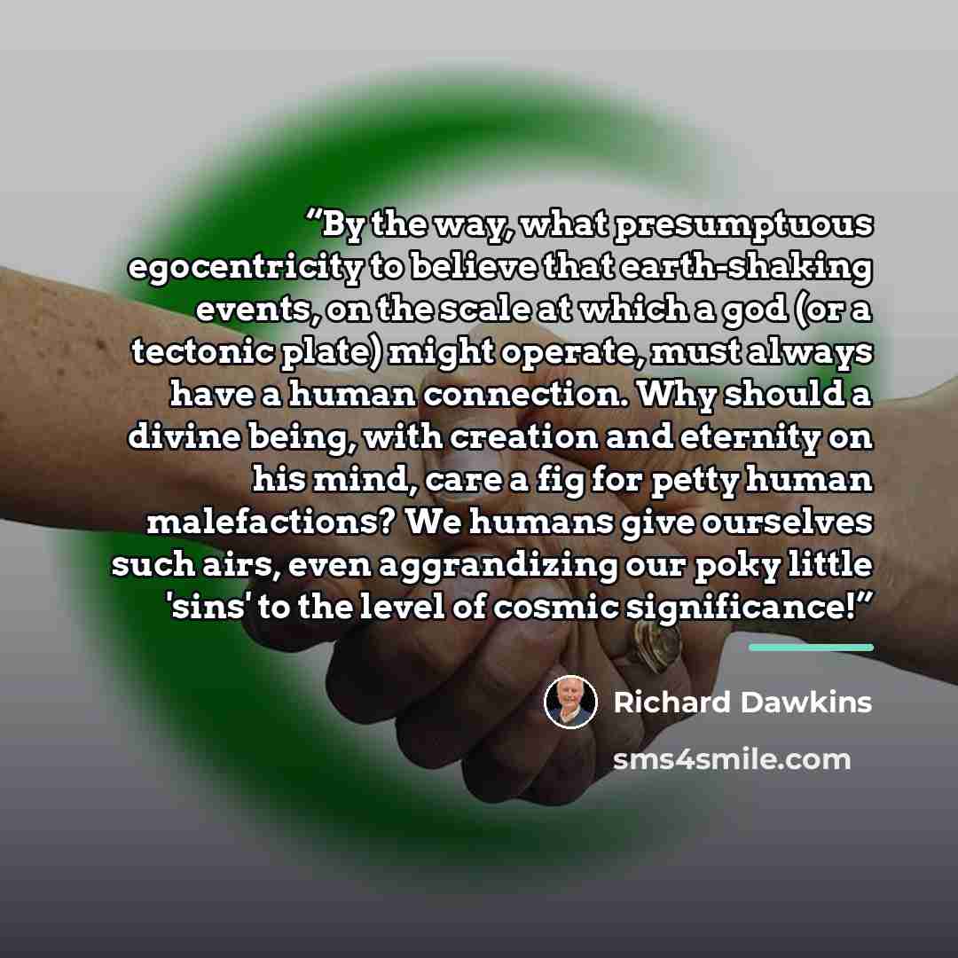 “By the way, what presumptuous egocentricity to believe that earth-shaking events, on the scale at which a god (or a tectonic plate) might operate, must always have a human connection. Why should a divine being, with creation and eternity on his mind, care a fig for petty human malefactions? We…” quote by Richard Dawkins