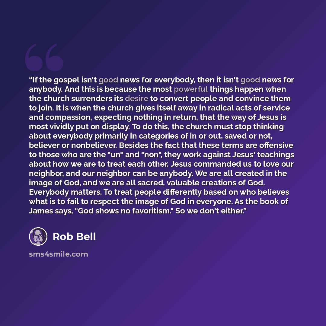 “If the gospel isn't good news for everybody, then it isn't good news for anybody. And this is because the most powerful things happen when the church surrenders its desire to convert people and convince them to join. It is when the church gives itself away in radical acts of service and…” quote by Rob Bell