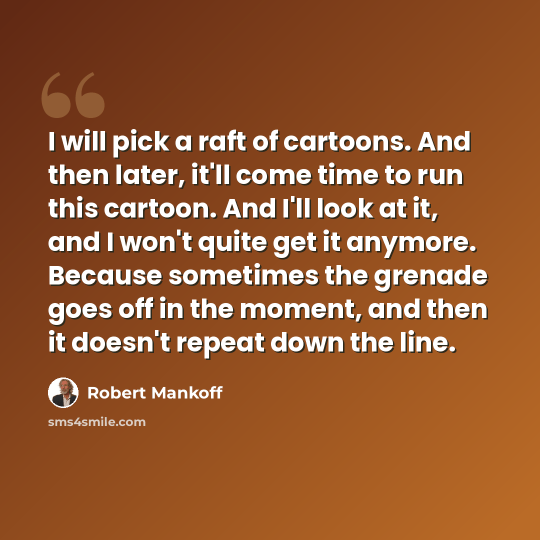 “I will pick a raft of cartoons. And then later, it'll come time to run this cartoon. And I'll look at it, and I won't quite get it anymore. Because sometimes the grenade goes off in the moment, and then it doesn't repeat down the line.” quote by Robert Mankoff