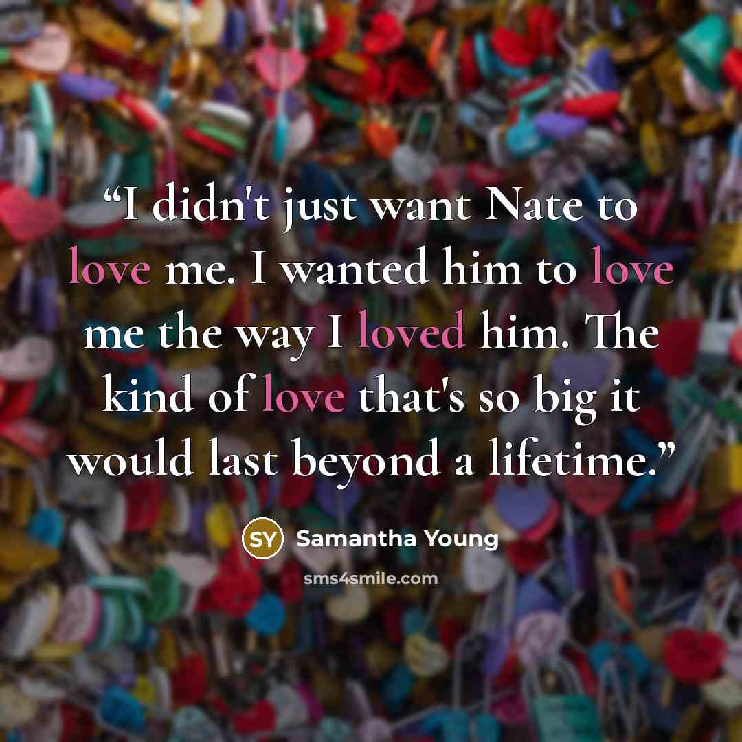 “I didn't just want Nate to love me. I wanted him to love me the way I loved him. The kind of love that's so big it would last beyond a lifetime.” quote by Samantha Young
