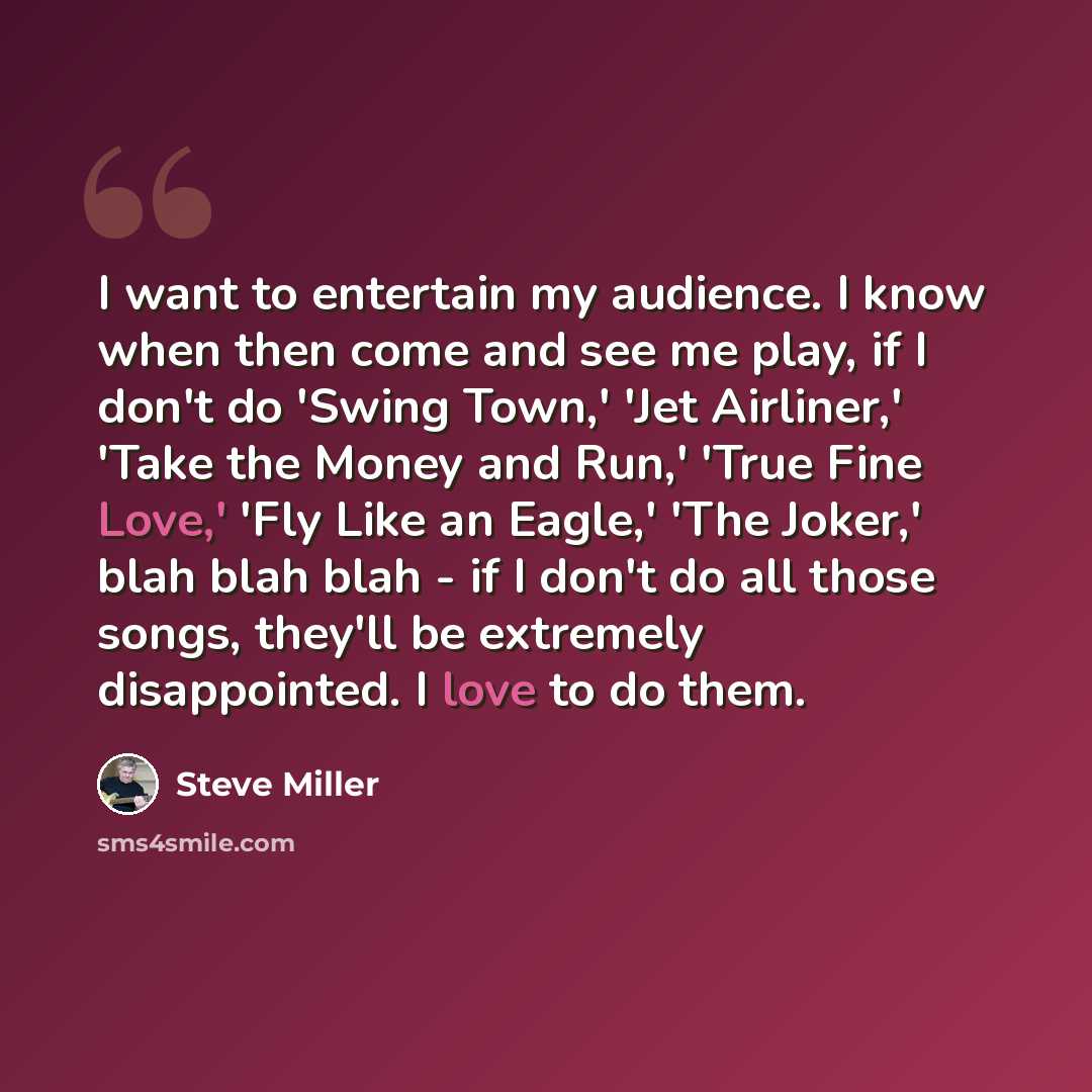 “I want to entertain my audience. I know when then come and see me play, if I don't do 'Swing Town,' 'Jet Airliner,' 'Take the Money and Run,' 'True Fine Love,' 'Fly Like an Eagle,' 'The Joker,' blah blah blah - if I don't do all those songs, they'll be extremely disappointed. I love to do them.” quote by Steve Miller