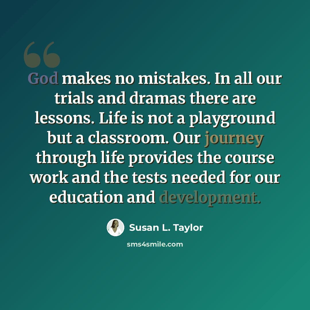 “God makes no mistakes. In all our trials and dramas there are lessons. Life is not a playground but a classroom. Our journey through life provides the course work and the tests needed for our education and development.” quote by Susan L. Taylor