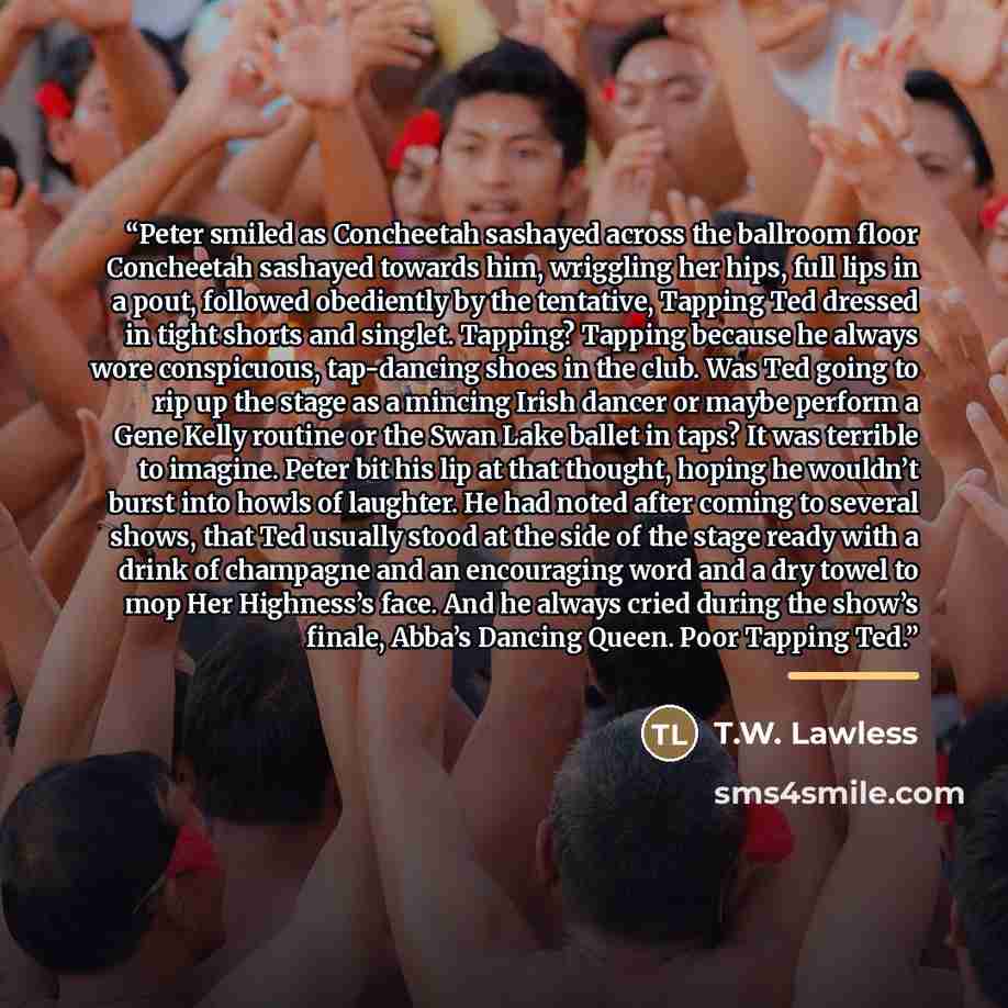 “Peter smiled as Concheetah sashayed across the ballroom floor Concheetah sashayed towards him, wriggling her hips, full lips in a pout, followed obediently by the tentative, Tapping Ted dressed in tight shorts and singlet. Tapping? Tapping because he always wore conspicuous, tap-dancing shoes in…” quote by T.W. Lawless
