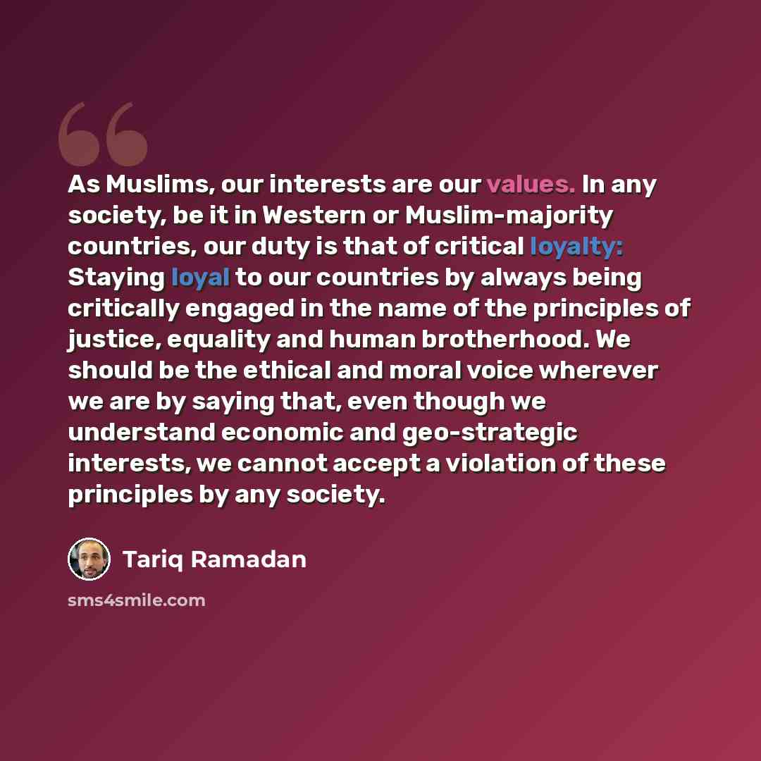 “As Muslims, our interests are our values. In any society, be it in Western or Muslim-majority countries, our duty is that of critical loyalty: Staying loyal to our countries by always being critically engaged in the name of the principles of justice, equality and human brotherhood. We should be…” quote by Tariq Ramadan