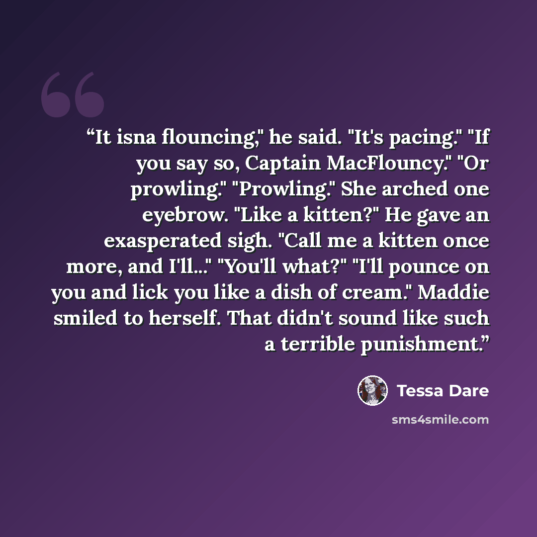 “It isna flouncing," he said. "It's pacing." "If you say so, Captain MacFlouncy." "Or prowling." "Prowling." She arched one eyebrow. "Like a kitten?" He gave an exasperated sigh. "Call me a kitten once more, and I'll..." "You'll what?" "I'll pounce on you and lick you like a dish of cream." Maddie…” quote by Tessa Dare