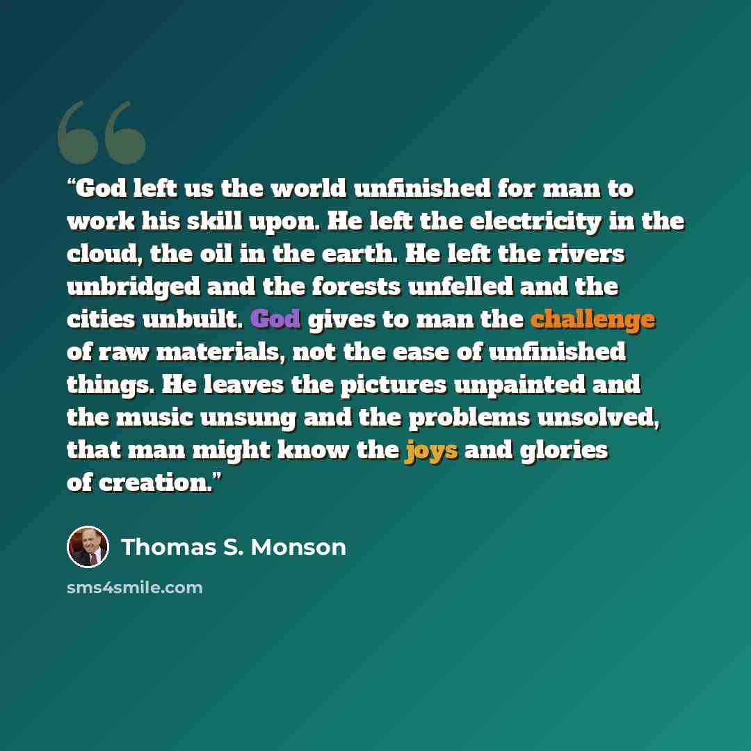“God left us the world unfinished for man to work his skill upon. He left the electricity in the cloud, the oil in the earth. He left the rivers unbridged and the forests unfelled and the cities unbuilt. God gives to man the challenge of raw materials, not the ease of unfinished things. He leaves…” quote by Thomas S. Monson